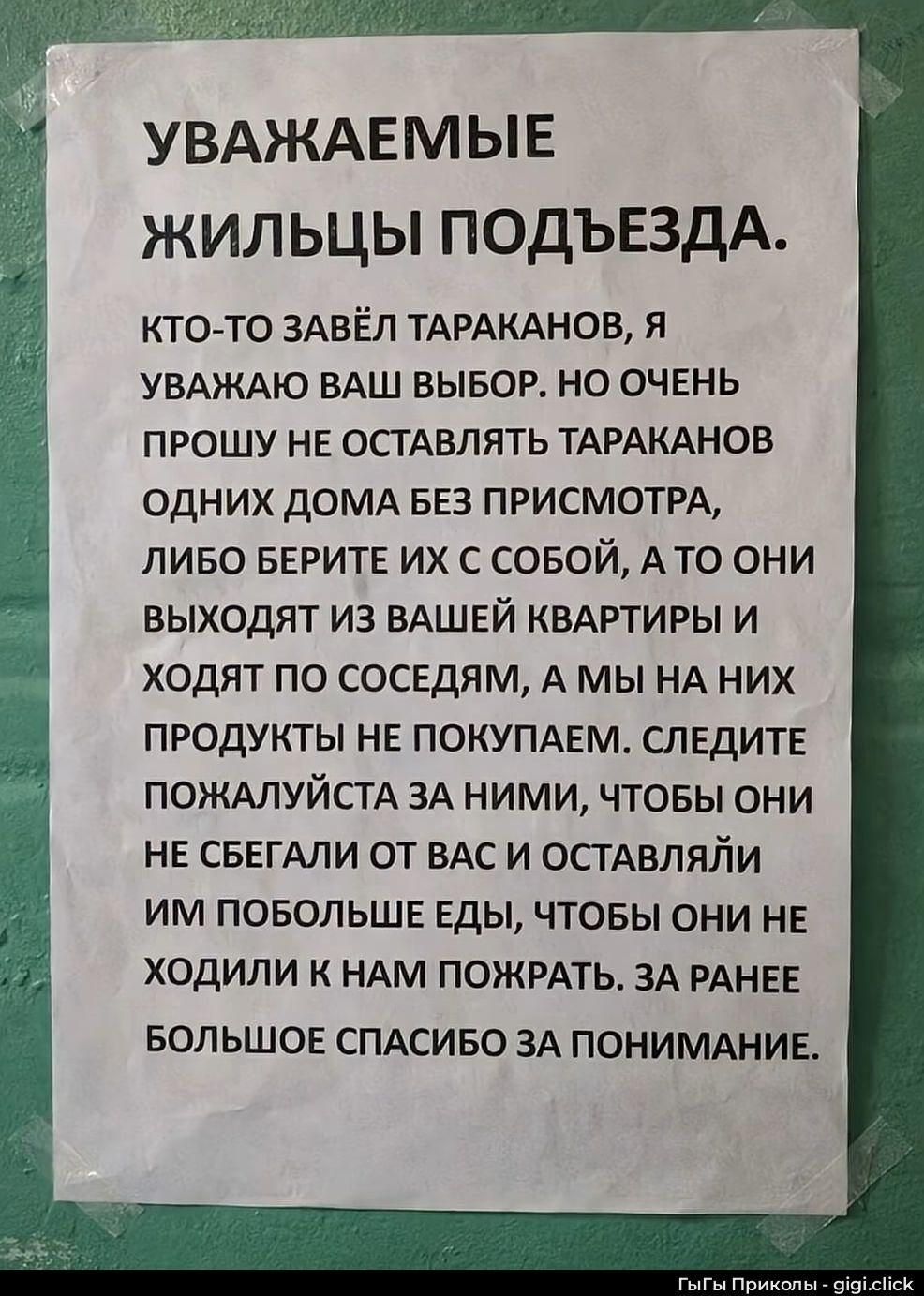УВАЖАЕМЫЕ ЖИЛЬЦЫ ПОДЪЕЗДА. КТО-ТО ЗАВЁЛ ТАРАКАНОВ, Я УВАЖАЮ ВАШ ВЫБОР, НО ОЧЕНЬ ПРОШУ НЕ ОСТАВЛЯТЬ ТАРАКАНОВ ОДНИХ ДОМА БЕЗ ПРИСМОТРА, ЛИБО БЕРИТЕ ИХ С СОБОЙ, А ТО ОНИ ВЫХОДЯТ ИЗ ВАШЕЙ КВАРТИРЫ И ХОДЯТ ПО СОСЕДАМ, А МЫ НА НИХ ПРОДУКТЫ НЕ ПОКУПАЕМ. СЛЕДИТЕ ПОЖАЛУЙСТА ЗА НИМИ, ЧТОБЫ ОНИ НЕ СБЕГАЛИ ОТ ВАС И ОСТАВЛЯЙАЙТЕ ИМ ПОБОЛЕЕ ЕДЫ, ЧТОБЫ ОНИ НЕ ХОДИЛИ К НАМ ПОЖАРАТЬ. ЗА РАНЕЕ БОЛЬШОЕ СПАСИБО ЗА ПОНИМАНИЕ.