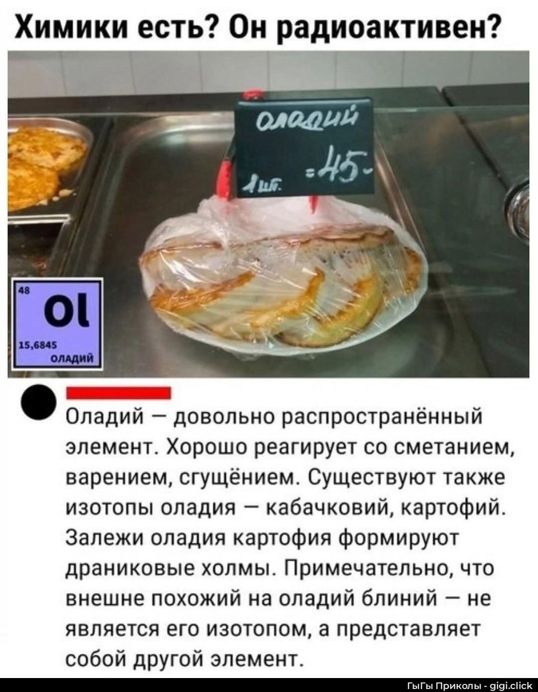 Химики есть? Он радиоактивен? 
Оладий — довольно распространённый элемент. Хорошо реагирует со сметанием, варением, сгущением. Существуют также изотопы оладия — кабачковый, картофий. Залези оладия картофия формируют драниковые холмы. Примечательно, что внешне похожий на оладий блиин — не является его изотопом, а представляет собой другой элемент.