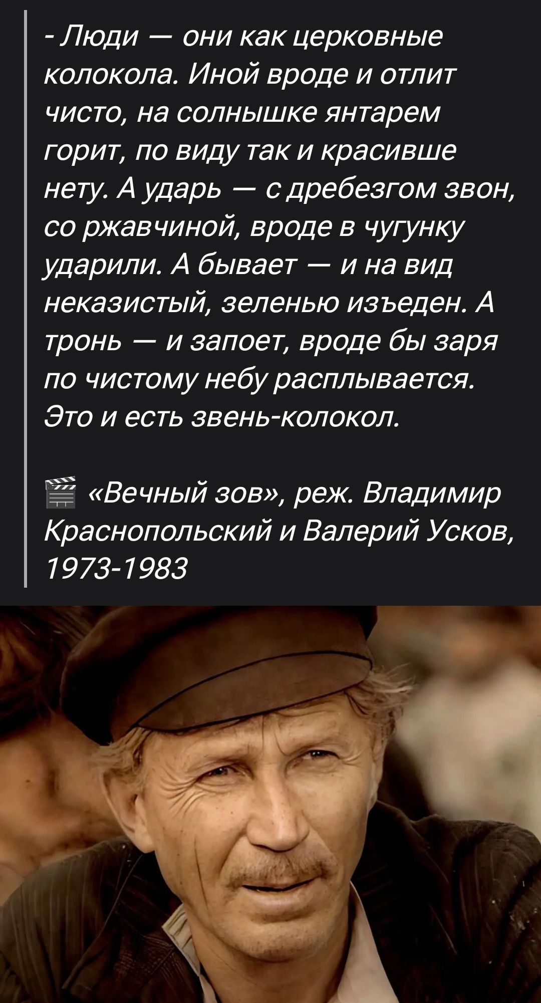 - Люди — они как церковные колокола. Иной видeл и отлит чисто, на солнышке янтарем горит, по виду так и красивше нету. А удар — с дреебезгом звон, со ржавчиной, вроде в чугунку ударяли. А бывает — и на вид неказистый, зеленью изведен. А тронь — и запоет, вроде бы заря по чистому небу расплывается. Это и есть звон-колокол. «Вечный зов», реж. Владимир Краснопольский и Валерий Усков, 1973-1983