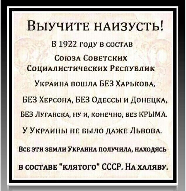 Выучите наизусть! В 1922 году в состав Союза Советских Социалистических Республик Украина вошла без Харькова, без Херсона, без Одессы и Донецка, без Луганска, ну и, конечно, без Крыма. У Украины не было даже Львова. Все эти земли Украина получила, находясь в составе «клятого» СССР. На халяву.