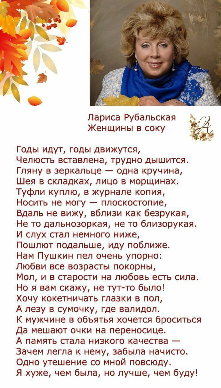 Лариса Рубальская Женщины в соку Годы идут, годы движутся, Челюсть вставлена, трудно дышится. Гляну в зеркальце — одна кручина, Шея в складках, лицо в морщинах. Туфли куплю, в журнале копия, Носить не могу — плоскостопие. Вдаль не вижу, вблизи как безрукая, Не то дальнозоркая, не то близорукая. И слух стал немного ниже, Пошлют подальше, иду