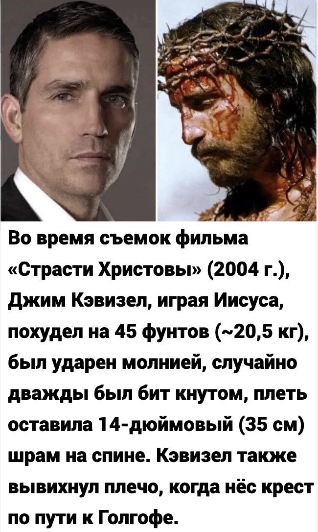 Во время съемок фильма «Страсти Христовы» (2004 г.), Джим Кэвизел, играя Иисуса, похудел на 45 фунтов (~20,5 кг), был ударен молнией, случайно дважды был бит кнутом, плеть оставила 14-дюймовый (35 см) шрам на спине. Кэвизел также вывихнул плечо, когда нёс крест по пути к Голгофе.