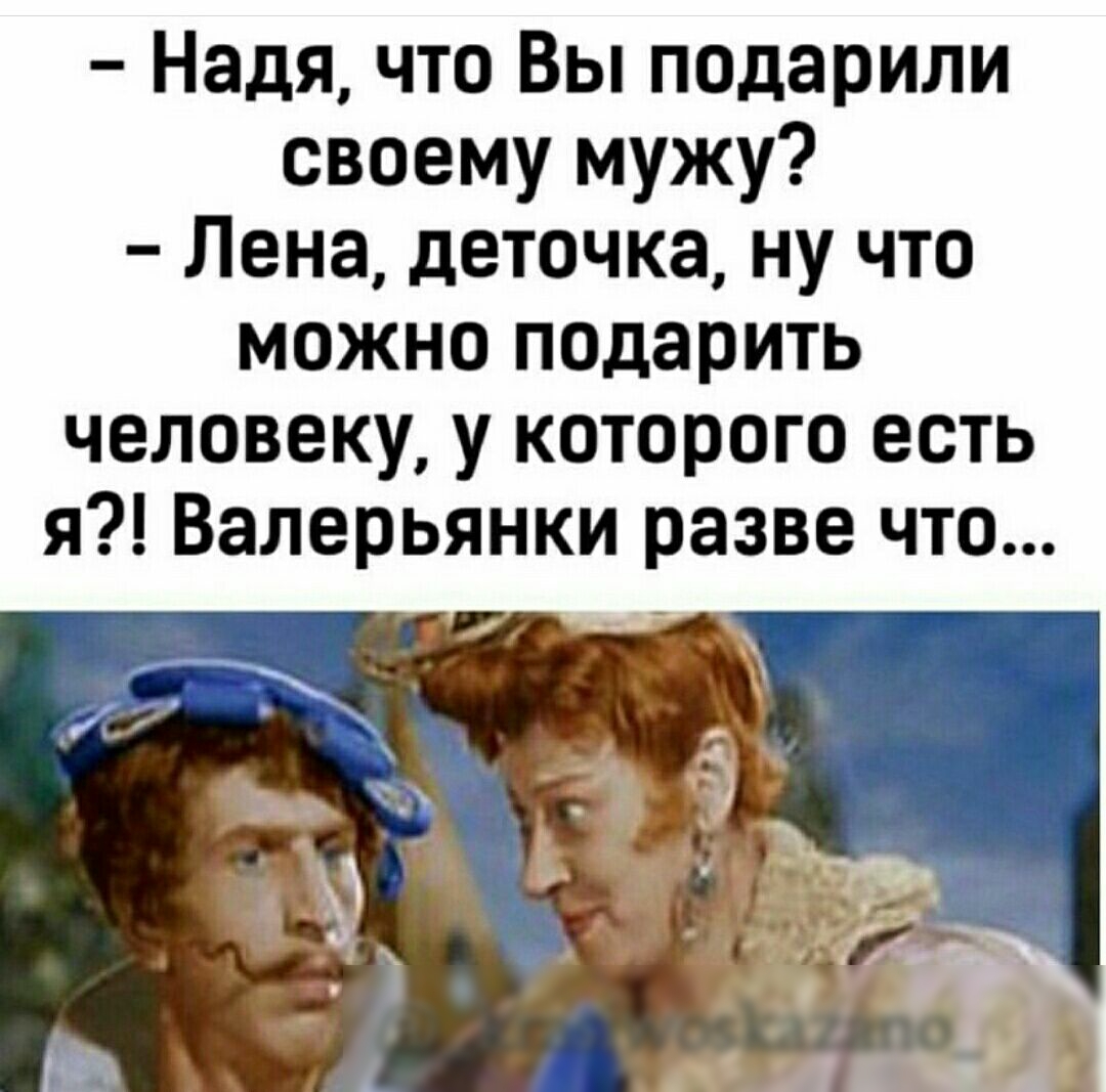 Надя что Вы подарили своему мужу Лена деточка ну что можно подарить человеку у которого есть я Валерьянки разве что