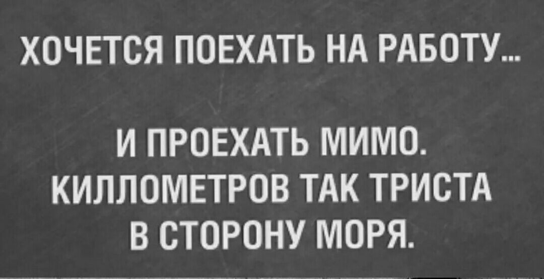 ХОЧЕТСЯ ПОЕХАТЬ НА РАБОТУ И ПРОЕХАТЬ МИМО КИЛЛОМЕТРОВ ТАК ТРИСТА В СТОРОНУ МОРЯ