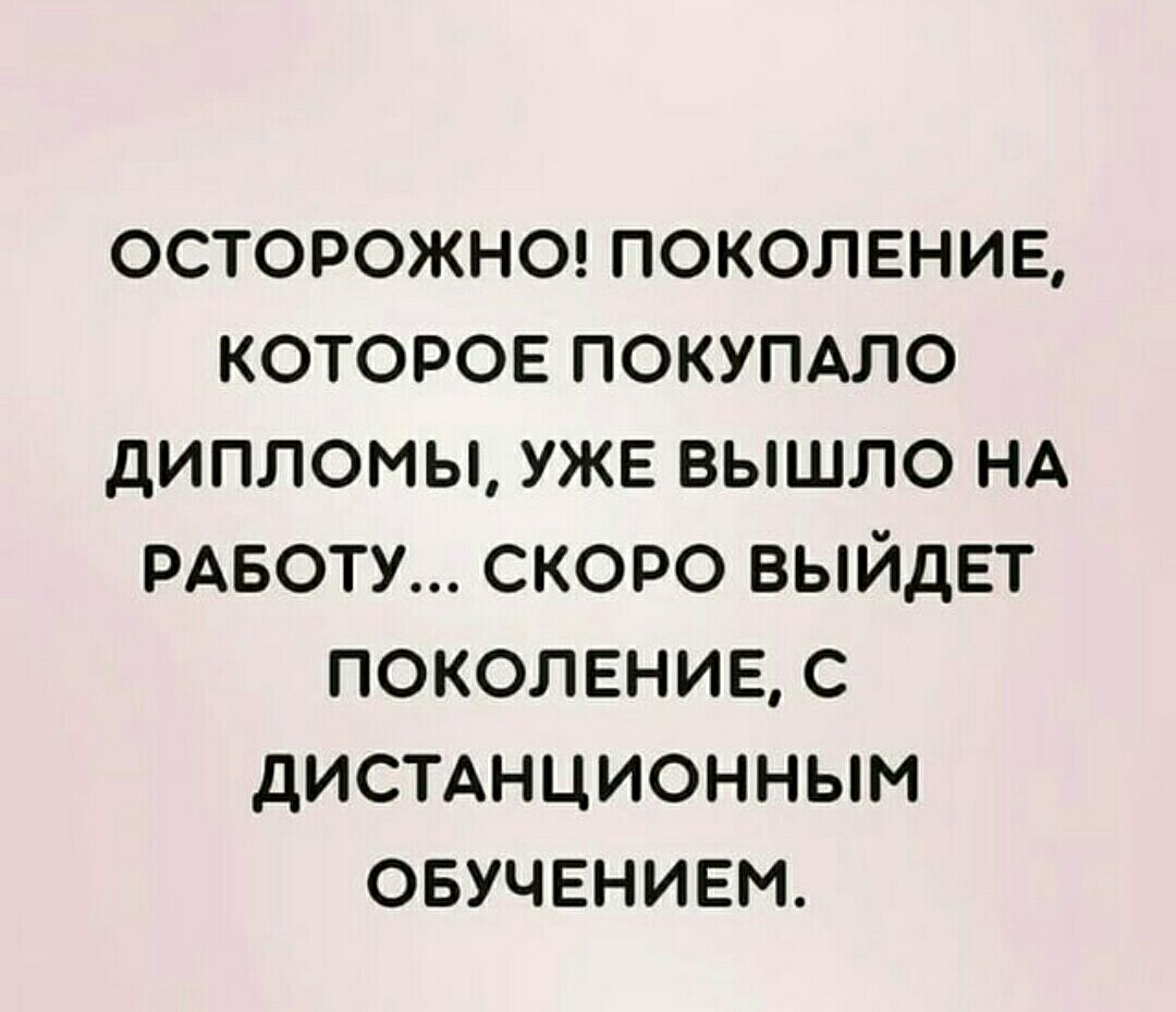 ОСТОРОЖНО ПОКОЛЕНИЕ КОТОРОЕ ПОКУПАЛО дИПЛОМЫ УЖЕ ВЫШЛО НА РАБОТУ СКОРО ВЫЙДЕТ ПОКОЛЕНИЕ С дИСТАНЦИОННЫМ ОБУЧЕНИЕМ