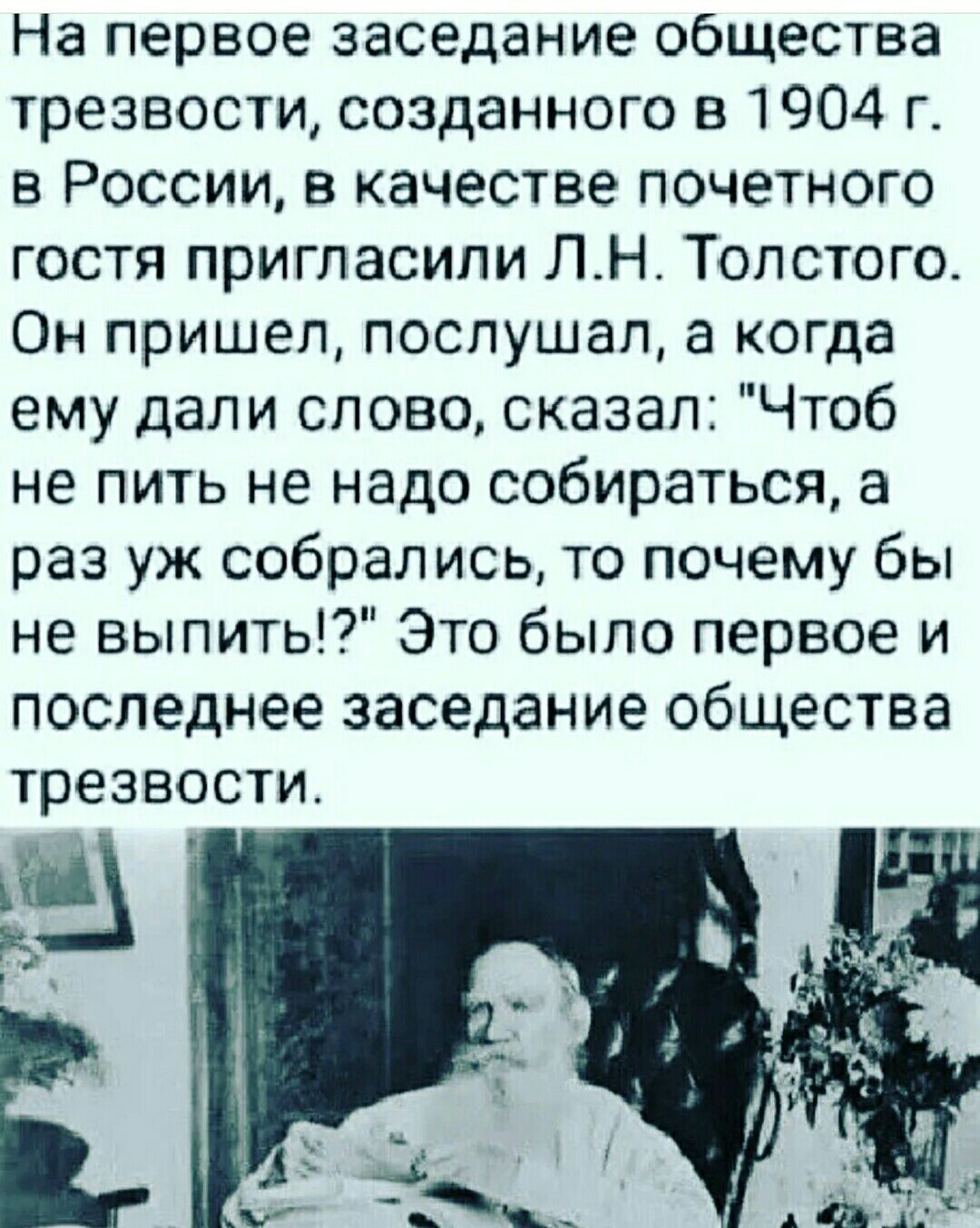 На первое заседание общества трезвости созданного в 1904 г в России в качестве почетного гостя пригласили ЛНТолстого Он пришел послушал а когда ему дали слово сказал Чтоб не пить не надо собираться а раз уж собрались то почему бы не выпить Это было первое и последнее заседание общества трезвости