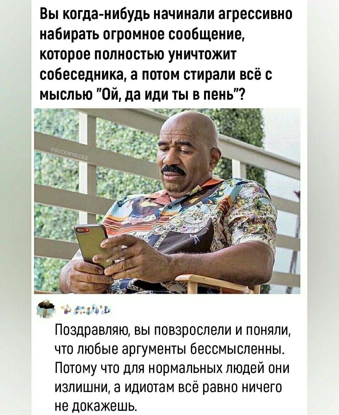 Вы когда нибудь начинали агрессивно набирать огромное сооБщение кагорое попносгыо уничгожит собеседника а погом стирали всё с мыслью он да или ты в пень Поздравляю вы повзрослели и поняли что пюбые аргументы бессмысленны Потому что для нормальных людей пни излишни а идиотам всёравно ничего не докажешь