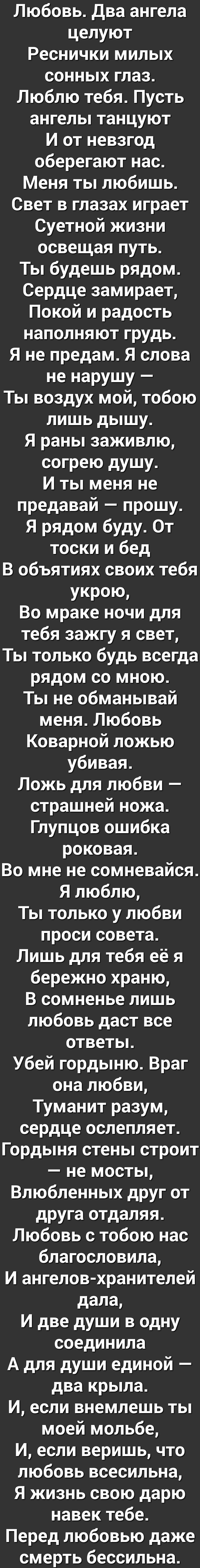 Любовь два ангела целуют Реснички милых сонных глаз Люблю тебя Пусть ангелы танцуют И от невзгод оберегают нас Меня ты любишь Свет в глазах играет Суетной жизни освещая путь Ты будешь рядом Сердце замирает Покой и радость наполняют грудь Я не предам Я слова не нарушу Ты воздух мой тобою лишь дышу Я раны заживлю согрею душу И ты меня не предавай прошу Я рядом буду От тоски и бед В объятиях своих те