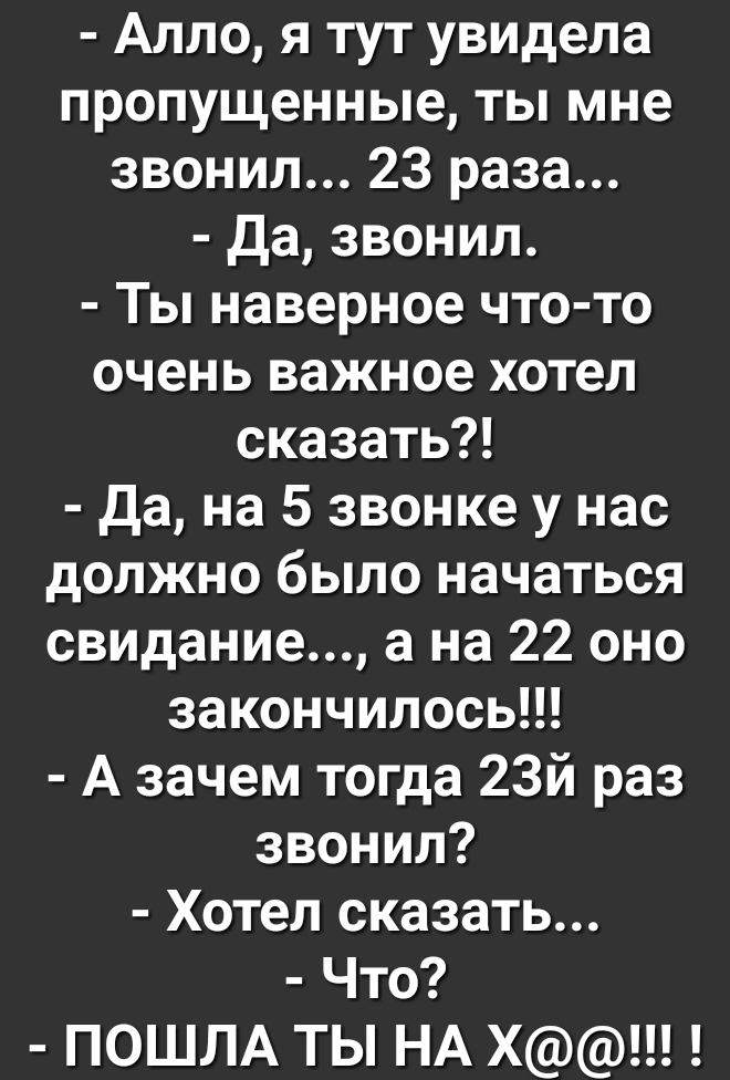 Алло я тут увидела пропущенные ты мне звонил 23 раза да звонил Ты наверное что то очень важное хотел сказать да на 5 звонке у нас должно было начаться свидание а на 22 оно закончилосьН А зачем тогда 23й раз звонил Хотел сказать Что ПОШЛА ТЬ НА Х