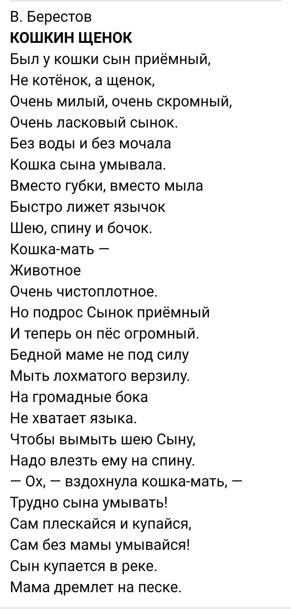 В Берестов КОШКИН ЩЕНОК Был у кошки сын приёмный Не котёнок а щенок Очень милый очень скромный Очень ласковый сынок Без воды и без мочала Кошка сына умывапа Вместо губки вместо мыла Быстро лижет язычок Шею спину и бочок Кошка мать Животное Очень чистоплотное Но подрос Сынок приёмный И теперь он пёс огромный Бедной маме не под силу Мыть похматого верзипу На громадные бока Не хватает языка Чтобы вым