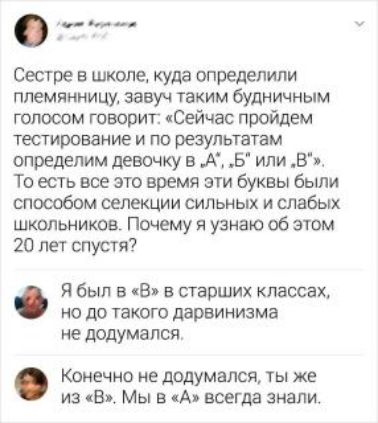 _ Сестре в школе куда определили племянницу завуч таким будничным голосом говорит Сейчас пройдем тестирование и по результатам определим девочку в А Б или в То есть все это время эти буквы были способом селекции сильных и слабых школьников Почему я узнаю об этом 20 лет спустя Я был в В в старших классах но до такого дарвинизма не додумался Конечно не додумался ты же из В Мы в А всегда знали