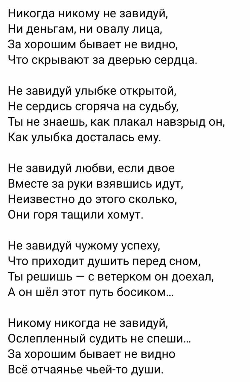 Никогда никому не завидуй Ни деньгам ни овапу лица За хорошим бывает не видно Что скрывают за дверью сердца Не завидуй улыбке открытой Не сердись сгоряча на судьбу ТЫ НЕ знаешь как ППЗКЭЛ НЭБЗрЫД ОН Как улыбка досталась ему Не завидуй любви если двое Вместе за руки взявшись идут Неизвестно до этого сколько Они горя тащили хомут Не завидуй чужому успеху Что приходит душить перед сном ТЫ решишь С ве