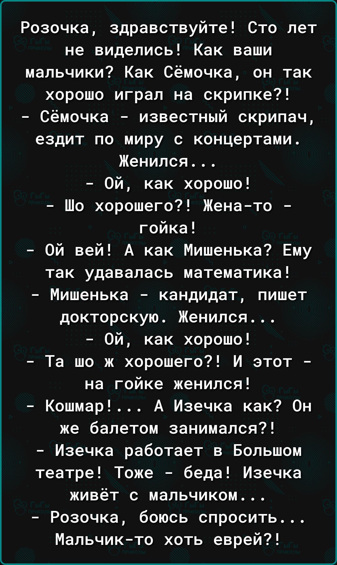 Розочка здравствуйте Сто лет не виделись Как ваши мальчики Как Сёмочка он так хорошо играл на скрипке Сёмочка известный скрипач ездит по миру с концертами Женился Ой как хорошо Шо хорошего Женато гойка Ой вей А как Мишенька Ему так удавалась математика Мишенька кандидат пишет докторскую Женился Ой как хорошо Та шо ж хорошего И этот на гойке женился Кошмар А Изечка как Он же балетом занимался Изечк