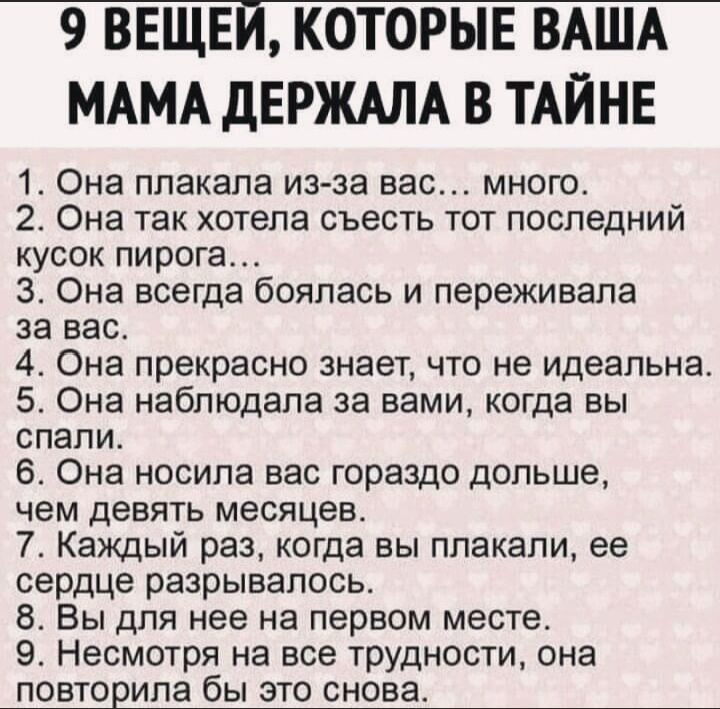 9 ВЕЩЕЙ КОТОРЫЕ ВАША МАМА дЕРЖАЛА В ТАЙНЕ 1 Она плакала из за вас много 2 Она так хотела съесть тот последний кусок пирога 3 Она всегда боялась и переживала за вас 4 Она прекрасно знает что не идеальна 5 Она наблюдала за вами когда вы спали Она носила вас гораздо дольше чем девять месяцев 7 Каждый раз когда вы плакали ее сердце разрывалось Вы для нее на первом месте Несмотря на все трудности она П