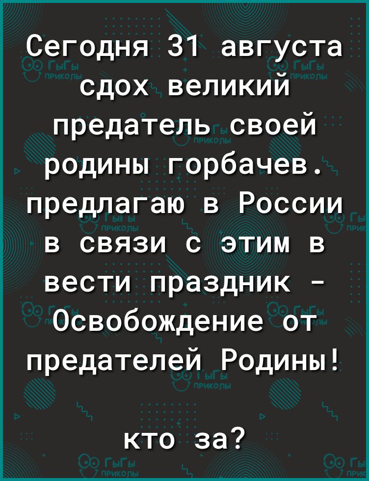 Сегодня 31 августа сдох великий предатель своей родины горбачев предлагаю в России в связи с этим в вести праздник Освобождение от предателей Родины кто за