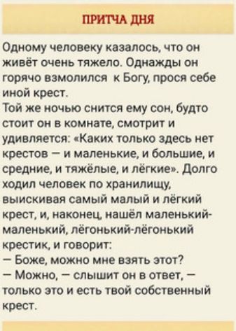 Одному человеку казалось что он жив очень тяжело Однажды он горячо взмолился Богу прося себе иной крест Той же ночью снится ему сон будто стоит он в комнате смотрит и удимяется Каких только здесь нет крестов и маленькие и большие и средние и тяжёлые и лёгкие _ долго ходил человек по хранилищу выискивая самый малый и пё кий крест и наконец нашёл маленький маленький лётнькийчлётнький крестик и говор