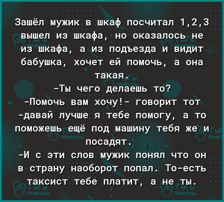 Зашёл мужик в шкаф посчитал 123 вышел из шкафа но оказалось не из шкафа а из подъезда и видит бабушка хочет ей помочь а она такая Ты чего делаешь то Помочь вам хочу говорит тот давай лучше я тебе помогу а то поможешь ещё под машину тебя же и посадят И с эти слов мужик понял что он в страну наоборот попал Тоесть таксист тебе платит а не ты