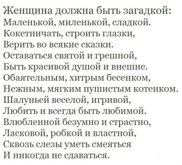 Женщина Должна быть загадкой Маленькой миленькой сладкой Кокетничать строить глазки Верить во всякие сказки Оставаться святой и грешной Быть красивой Душой и внешне обаятельным хитрым бесенком Нежным мягким пушистым котенком Шалуньей веселой игривой Любить и всегда быть любимой Влюбленной безумно и страстно Ласковой робкой и властной Сквозь слезы уметь смеяться И никогда не сдаваться