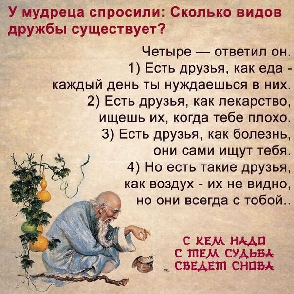 У мудреца спросили Сколько видов дружбы существует Четыре ответил он 1 Есть друзья как еда каждый день ты нуждаешься в них 2 Есть друзья как лекарство ищешь их когда тебе плохо 3 Есть друзья как болезнь они сами ищут тебя 4 Но есть такие друзья _ как воздух их не видно но они всегда с тобой 3 с кем ими с тем судьи _ сведет сним