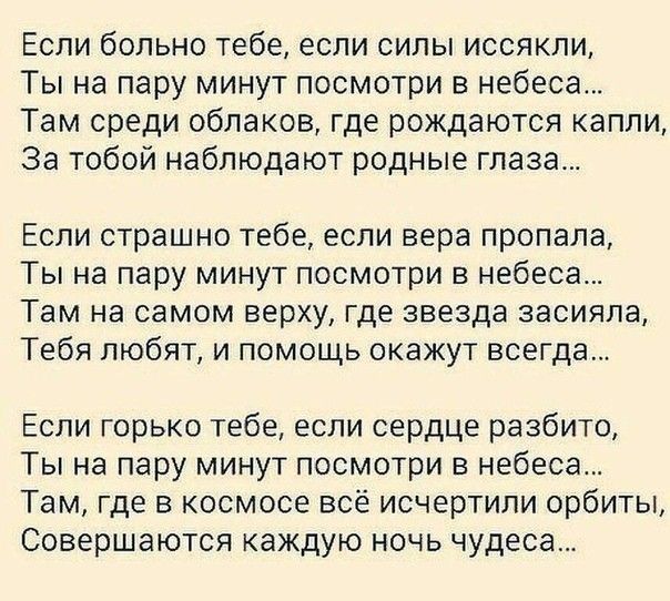 Если больно тебе если силы иссякли Ты на пару минут посмотри в небеса Там среди облаков где рождаются капли За тобой наблюдают родные глаза Если страшно тебе если вера пропала Ты на пару минут посмотри в небеса Там на самом верху где звезда засияла Тебя любят и помощь окажут всегда Если горько тебе если сердце разбито Ты на пару минут посмотри в небеса Там где в космосе всё исчертили орбиты Соверш