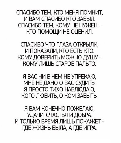СПАСИБО ТЕМ КТО МЕНЯ ПОМНИТ И ВАМ СПАСИБО КТО ЗАБЫЛ СПАСИБО ТЕМ КОМУ НЕ НУЖЕН КТО ПОМОЩИ НЕ ОЦЕНИЛ СПАСИБО ЧТО ГЛАЗА ОТКРЫЛИ И ПОКАЗАЛИ КТО ЕСТЬ КТО КОМУ ДОВЕРИТЬ МОЖНО ДУШУ КОМУ ЛИШЬ СТАРОЕ ПАЛЬТО Я ВАС НИ В ЧЕМ НЕ УПРЕКАЮ МНЕ НЕ ДАНО О ВАС СУДИТЬ Я ПРОСГО ТИХО НАБЛЮДАЮ КОГО ЛЮБИТЬ О КОМ ЗАБЫТЬ Я ВАМ КОНЕЧНО ПОЖЕЛАЮ УДАЧИ СЧАСГЬЯ И ДОБРА И ТОЛЬКО ВРЕМЯ ЛИШЬ ПОКАЖЕГ ГДЕ ЖИЗНЬ БЫЛА А ШЕ ИГРА