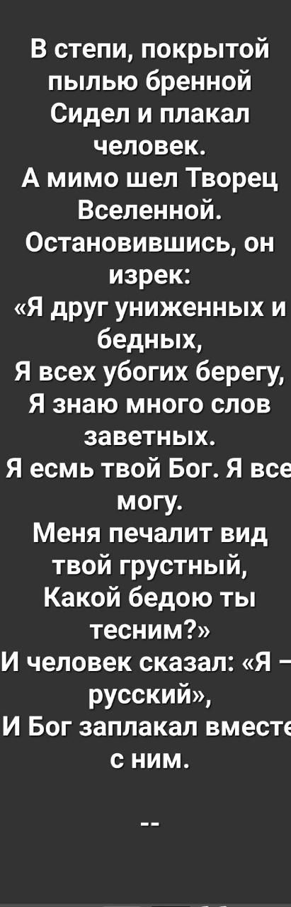 В степи покрытой пылью бренной Сидел и плакал человек А мимо шел Творец Вселенной Остановившись он изрек Я друг униженных и бедных Я всех убогих берегу Я знаю много слов заветных Я есмь твой Бог Я все могу Меня печалит вид твой грустный Какой бедою ты тесним И человек сказал Я русский И Бог заплакал вместе сним