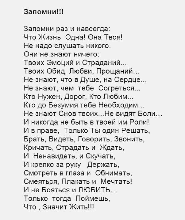 Запомни Запомни раз и навсегда Что Жизнь Одна Она Твоя Не надо слушать никого Они не знают ничего Твоих Эмоций и Страданий Твоих обид Любви Прощаний Не знают что в Душе на Сердце Не знают чем тебе Согреться Кто Нужен дорог Кто Любим Кто до Безумия тебе Необходим Не знают Снов твоихНе видят Боли И никогда не быть в твоей им Роли И в праве Только Ты один Решать Брать Видеть Говорить Звонить Кричать 