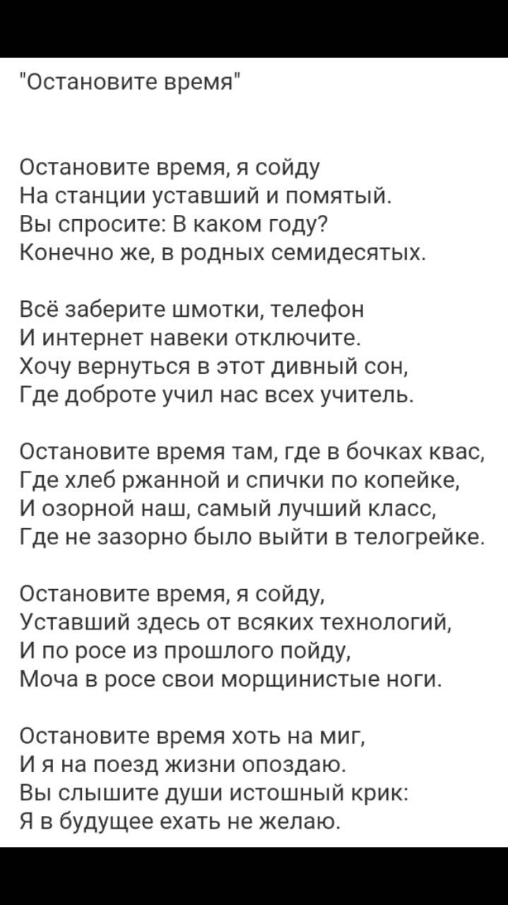 Остановите время Остановите время я сойду На станции уставший и помятый Вы спросите В каком году Конечно же в родных семидесятых Всё заберите шмотки телефон И интернет навеки отключите Хочу вернуться в этот дивный сон Где доброте учил нас всех учитель Остановите время там где в бочках квас Где хлеб ржанной и спички по копейке И озорной наш самый лучший класс Где не зазорно было выйти в телогрейке 