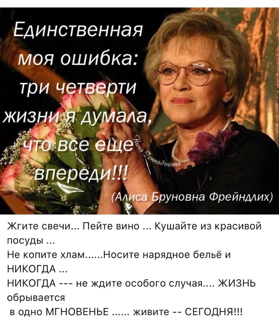 _ Единственная моя ошибка три четверти живни думаа ______ мчтоъвое ешет впереди Алиса Бруновна Фрейндлих Жгите свечи Пейте вино Кушайте из красивой посуды Не копите хлам Носите нарядное бельё и НИКОГДА НИКОГДА не ждите особого случая ЖИЗНЬ обрывается в одно МГНОВЕНЬЕ живите СЕГОДНЯ