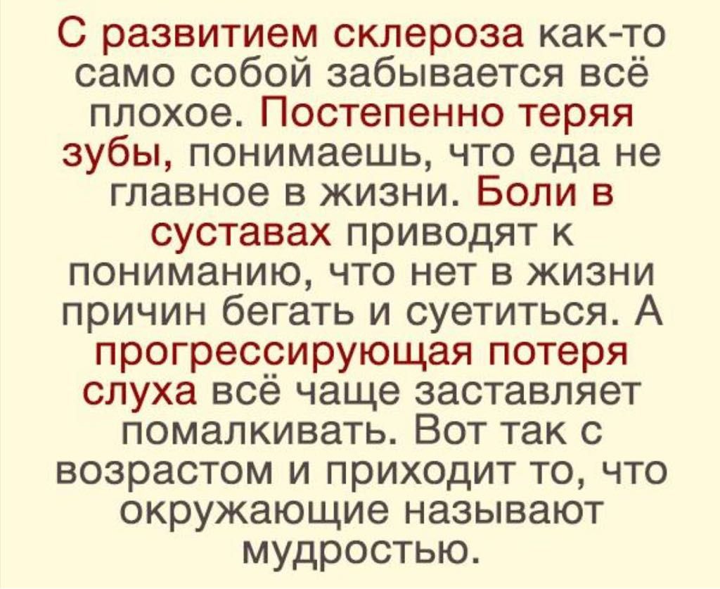 С развитием склероза как то само собой забывается всё плохое Постепенно теряя зубы понимаешь что еда не главное в жизни Боли в суставах приводят к пониманию что нет в жизни причин бегать и суетиться А прогрессирующая потеря слуха всё чаще заставляет помалкивать Вот так с возрастом и приходит то что окружающие называют мудростью
