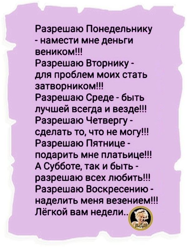 Разрешаю Понедельнику намести мне деньги веником Разрешаю Вторнику для проблем моих стать затворником Разрешаю Среде быть лучшей всегда и везде Разрешаю Четвергу сделать то что не могу Разрешаю Пятнице подарить мне платьице А Субботе так и быть разрешаю всех любить Разрешаю Воскресению наделить меня везением Лёгкой вам недели