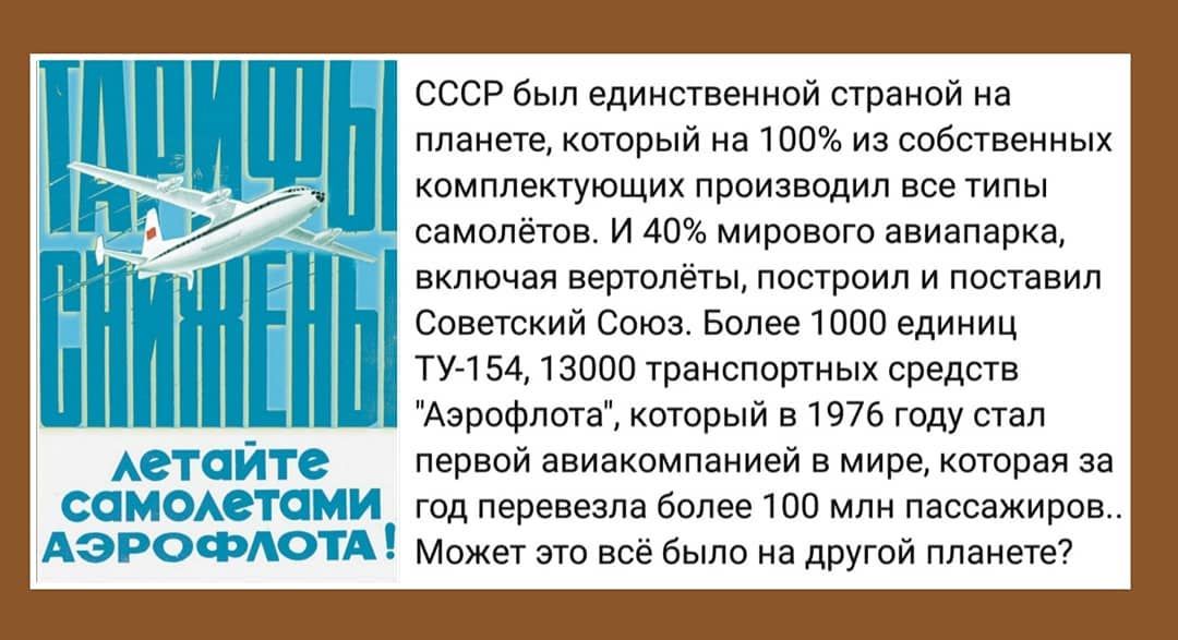 СССР был единственной страной на планете который на 100 из собственных комплектующих производил все типы самолётов И 40 мирового авиапарка включая вертолёты построил и поставил Советский Союз Более 1000 единиц ТУ 154 13000 транспортных средств Аэрофлота который в 1976 году стал первой авиакомпанией в мире которая за год перевезла более 100 млн пассажиров Может это всё было на другой планете