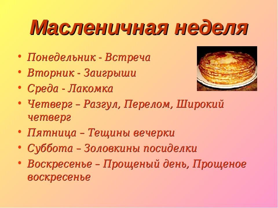 Масленичная неделя Понедельник Встреча Вторник Заигрыши Среда Лакомка Четверг Разгул Перелом Широкий четверг Пятница Тещины вечерки Суббота Золовкины посиделки Воскресенье Прощеный день Прощеное воскресенье