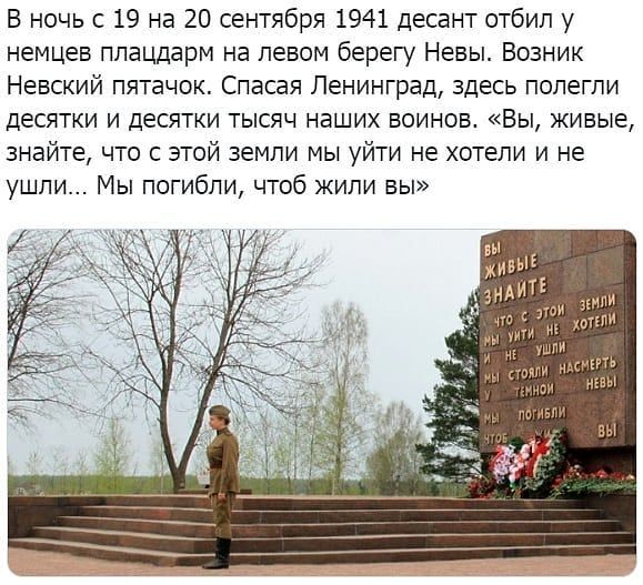 В ночь с 19 на 20 сентября 1941 десант отбил у немцев плацдарм на левом берегу Невы Возник Невский пятачок Спасая Ленинград здесь полегли десятки и десятки тысяч наших воинов Вы живые знайте что с этой земли мы уйти не хотели и не ушли Мы погибли чтоб жили вы