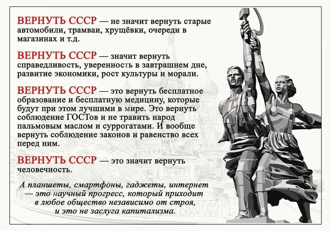 ВЕРНУТЬ СССР не значит вернуть старые автомобили трамваи хрущевки очереди в магазинах и тд ВЕРНУТЬ СССР значит вернуть справедливость уверенность в завтрашнем дне развитие экономики рост культуры и морали ВЕРНУТЬ СССР это вернуть бесплатное образование и бесплатную медицину которые будут при этом лучшими в мире Это вернуть соблюдение ГОСТов и не травить народ пальмовым маслом и суррогатами И вообщ