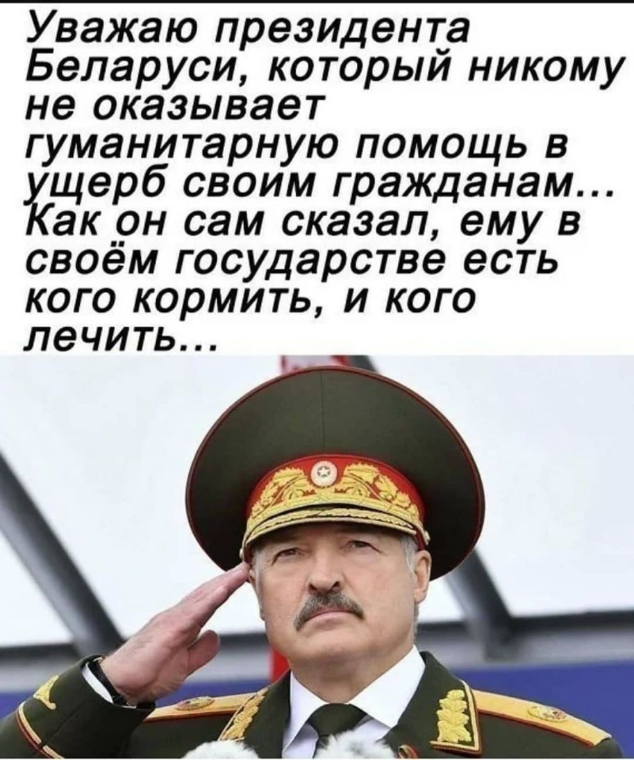 Уважаю президента Беларуси который никому не оказывает гуманитарную помощь в щерб своим гражданам акрн сам сказал ему в своем государстве есть кого кормить и кого лечить