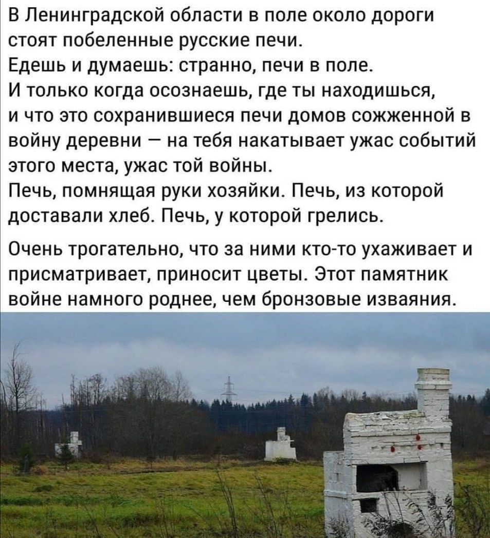 В Ленинградской области в поле около дороги стоят побеленные русские печи Едешь и думаешь странно печи в поле И только когда осознаешь где ты находишься и что это сохранившиеся печи домов сожженной в войну деревни на тебя накатывает ужас событий этого места ужас той войны Печь помнящая руки хозяйки Печь из которой доставали хлеб Печь у которой грелись Очень трогательно что за ними кто то ухаживает
