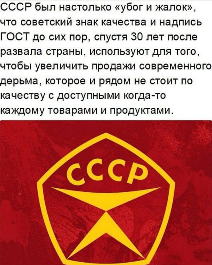 СССР был настолько убог и жалок что советский знак качества и надпись ГОСТ до сих пор спустя 30 лет после развала страны используют для того чтобы увеличить продажи современного ерьма которое и рядом не стоит по качеству с доступными когда то каждому товарами и продуктами
