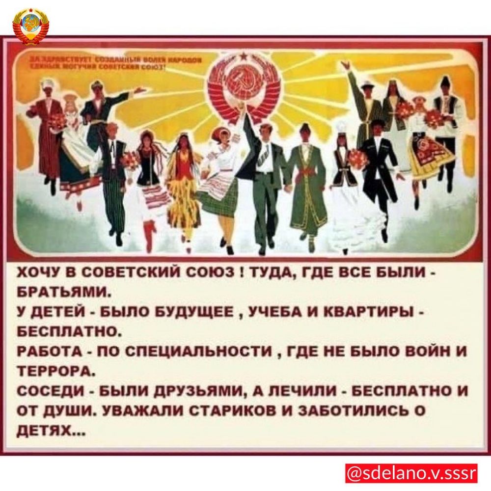 ХОЧУ В СОВЕТСКИЙ СОЮЗ ТУДА ГДЕ ВСЕ БЫЛИ БРАТЬЯМИ У дЕТЕЙ БЫЛО БУДУЩЕЕ УЧЕБА И КВАРТИРЫ БЕСПЛАТНО РАБОТА ПО СПЕЦИАЛЬНОСТИ ГДЕ НЕ БЫЛО ВОЙН И ТЕРРОРА СОСЕДИ БЫЛИ дРУЗЬЯМИ А ЛЕЧИЛИ БЕСПЛАТНО И ОТ дУШИ УВАЖАЛИ СТАРИКОВ И ЗАБОТИЛИСЬ О ДЕТЯХ