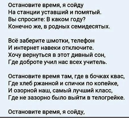 Остановите время я сойду На станции уставший и помятый Вы спросите В каком году Конечно же в родных семидесятых Всё заберите шмотки телефон И интернет навеки отключите Хочу вернуться в этот дивный сон Где доброте учил нас всех учитель Остановите время там где в бочках квас Где хлеб ржанной и спички по копейке И озорной наш самый лучший класс Где не зазорно было выйти в тепогрейке Остановите время 