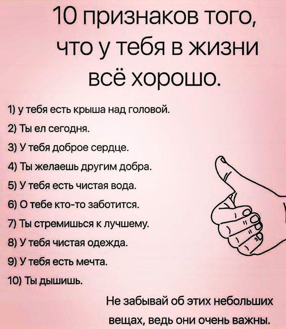 О признаков того что у тебя в жизни всё хорошо 1 у тебя есть крыша над головой 2 Ты ел сегодня 3 У тебя доброе сердце 4 Ты желаешь другим добра 5 У тебя есть чистая вода 6 О тебе кто то заботится 7 Ты стремишься к лучшему 8 У тебя чистая одежда 9 У тебя есть мечта 10 Ты дышишь Не забывай об этих небольших вещах ведь они очень важны