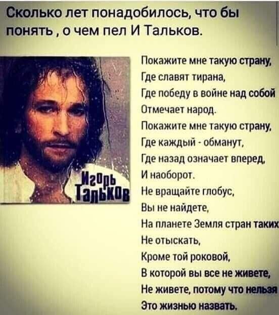 __ ьію пет понадобилось что бы нять о чем пел И Тальков Покажите мие такую стрим Где славят тирана Где победу в войне над собой Отмечает народ Покажите мне такую страну Где каждый обманут Где назад означает вперед И наоборот Не вращайте глобус Вы не найдете На планете Земля стран таких Не отыскать Кроме той роковой В которой вы все не Не живете потому что Это жизнью