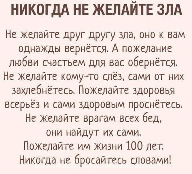 НИКОГДА НЕ ЖЕЛАЙТЕ ЗЛА Не желайте друг другу зла оно к вам однажды вернётся А пожелание любви счастьем для вас обернётся Не желайте комуто слёз сами от них захлебнётесь Пожелайте здоровы всерьёз и сами здоровым проснетесь Не желайте врагам всех бед они найдут их сами Пожелайте им жизни 100 лет Никогда не бросайтесь словами