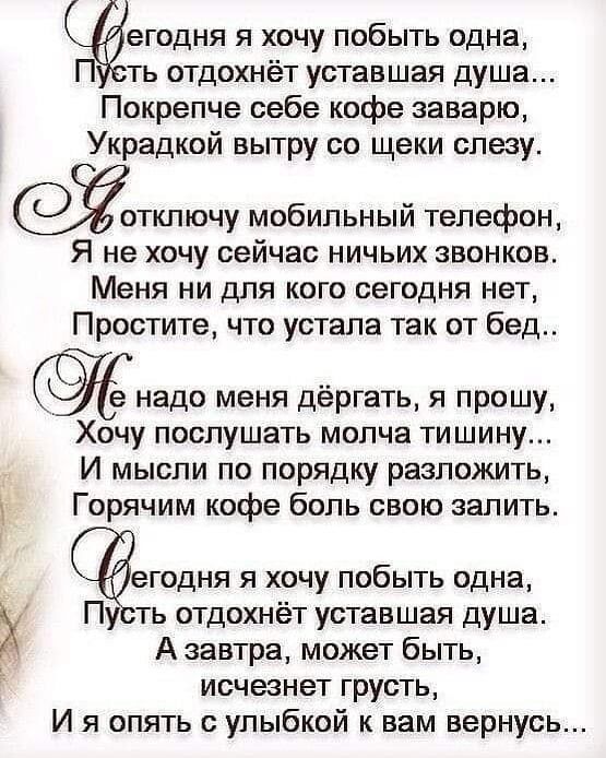 егодня я хочу побыть одна ть отдохнёт уставшая душа Покрепче себе кофе заварю Украдкой вытру со щеки слезу тключу мобильный телефон Я не хочу сейчас ничьих звонков Меня ни для кого сегодня нет Простите что устала так от бед надо меня дёргать я прошу Хочу послушать молча тишину И мысли по порядку разложить _ Горячим кофе боль свою залить егодня я хочу побыть одна Пу ть отдохнёт уставшая душа А завт
