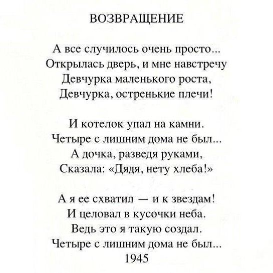 ВОЗВРАЩЕНИЕ А все случилось очень просто Открылась дверь и мне навстречу Девчурка маленького роста Девчурка остренькие плечи И котелок упал на камнит Четыре лишним дома не был А дочка разведя руками Сказала Дядя нету хлеба А я ее схватил и к звездам И целовал в кусочки неба Ведь это я такую создал Четыре лишним дома не был 1945