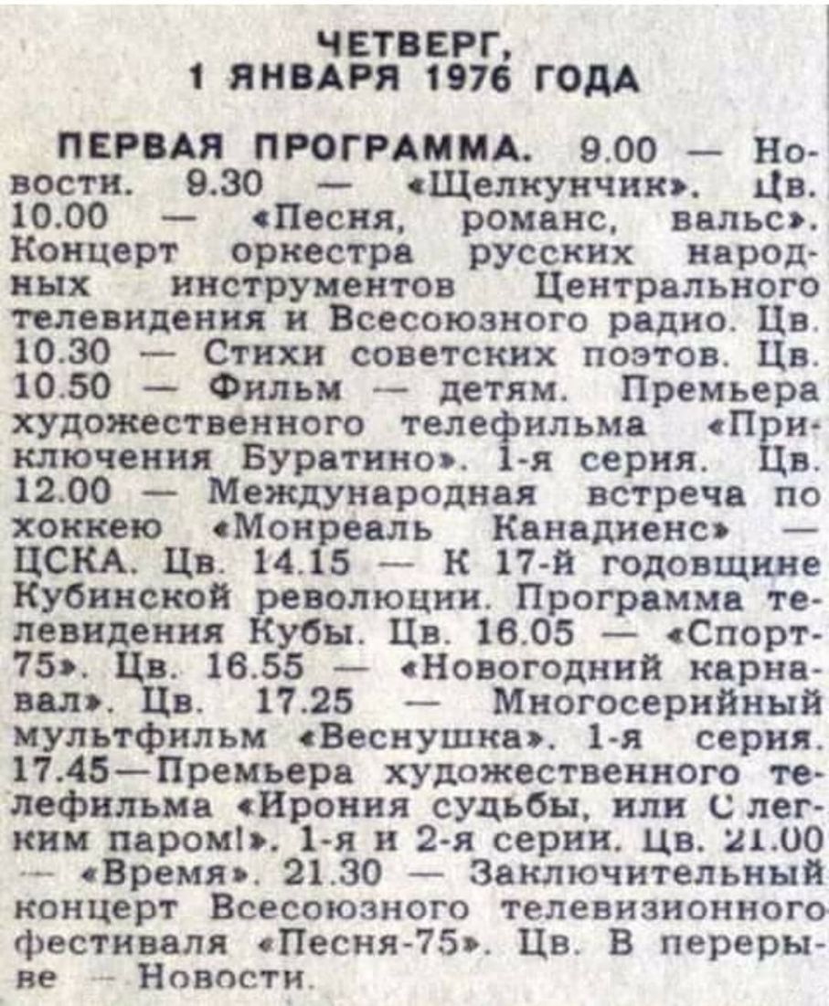 ЧЕТВЕРГ 1 ЯНВАРЯ 1976 ГОДА ПЕРВАЯ ПРОГРАММА 900 Но вости 930 Щелнунчию Цв 1000 Песня романс вольт Концерт оркестре русских нерод ных инструментов Центрального телевидения и Всесоюзного радио Цв 1030 Стихи советских поэтов Цв 1050 Фильм детям Премьера художественного теле ильма П и ключения Бурвтннш 41 серия Ев 1200 Международная встреча по хоккею Монреаль Канедиенсэ _ ЦСКА Цв 1415 к 17 й годовщине