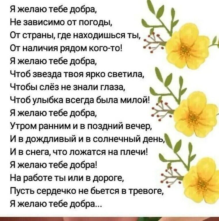 Я желаю тебе добра Не зависимо от погоды От страны где находишься ты От наличия рядом кого то _ Я желаю тебе добра Чтоб звезда твоя ярко светила Чтобы слёз не знали глаза Чтоб улыбка всегда была милой Я желаю тебе добра Утром ранним и в поздний вечер И в дождливый и в солнечный день И в снега что ложатся на плечи Я желаю тебе добра На работе ты или в дороге _ _ Пусть сердечко не бьется в тревоге Я