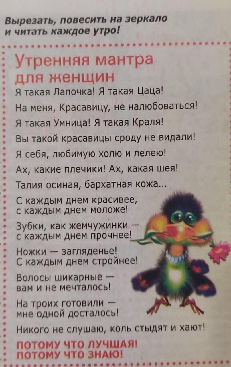 Вырезать повесить из зеркала и читать каждое утро Утренняя мантра ЦПЯ ЖЕНЩИН Я такая Папочка Я такая Цаца На меня Красавицу не налюбоваться Я такая Умница Я такая Краля Вы такой красавицы сроду не видали Я себя любимую хото и пелею Ах какие плечики Ах какая шея Талия осиная бархатная кожа С каждым днем красивее с каждым днем моложе Зубки как жемчужинки с каждым днем прочнее Ножки загляденье С кажд
