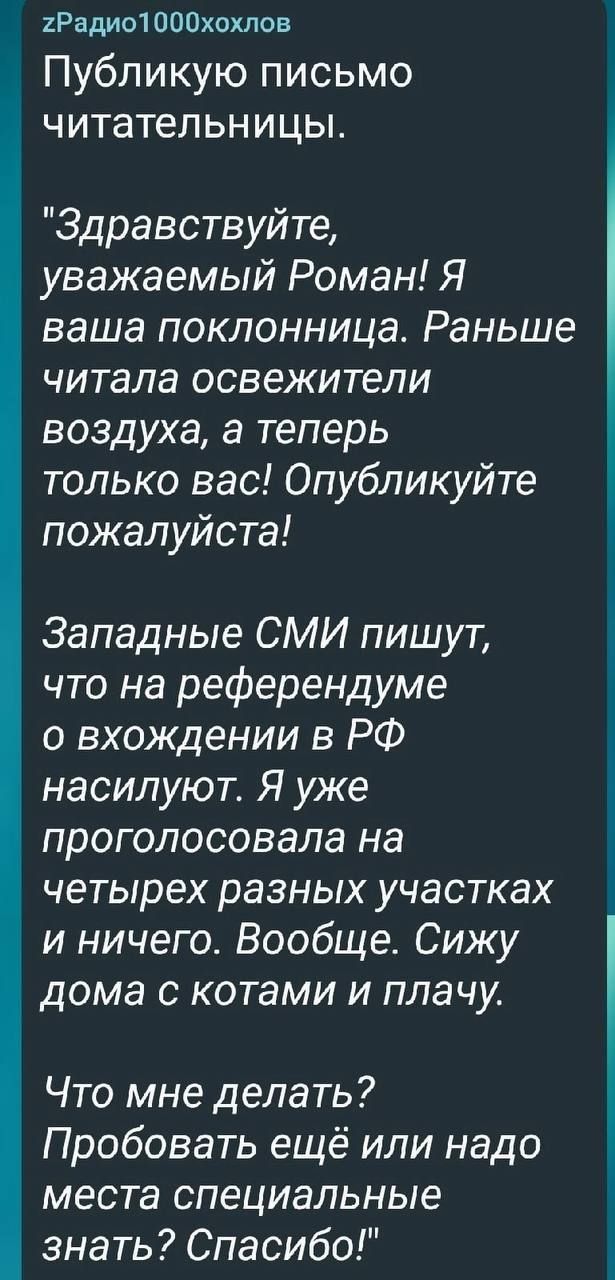 Радио1000хохлоа Публикую письмо читательни цы Здравствуйте уважаемый Роман Я ваша поклонница Раньше читала освежители воздуха а теперь только вас Опубликуйте пожалуйста Западные СМИ пишут что на референдуме о вхождении в РФ насилуют Я уже проголосовала на четырех разных участках и ничего Вообще Сижу дома с котами и плачу Что мне делать Пробовать ещё или надо места специальные знать Спасибо