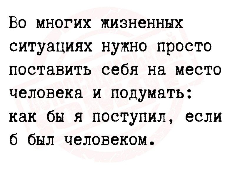 Во многих жизненных ситуациях нужно просто поставить себя на место человека и подумать как бы я поступил если 6 был человеком